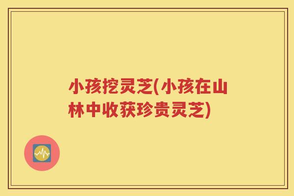 小孩挖灵芝(小孩在山林中收获珍贵灵芝)