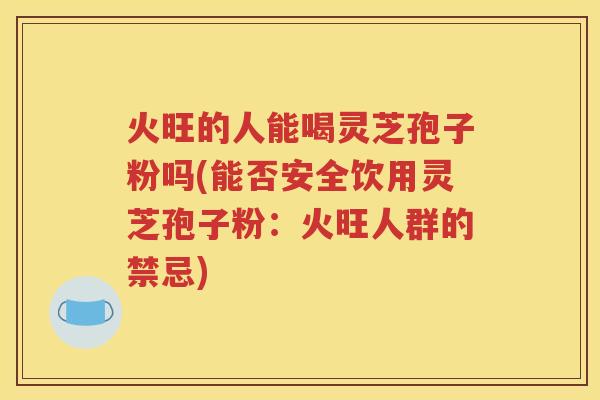 火旺的人能喝灵芝孢子粉吗(能否安全饮用灵芝孢子粉：火旺人群的禁忌)