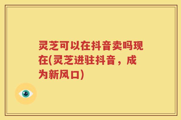 灵芝可以在抖音卖吗现在(灵芝进驻抖音，成为新风口)