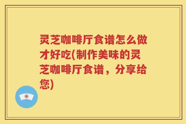 灵芝咖啡厅食谱怎么做才好吃(制作美味的灵芝咖啡厅食谱，分享给您)
