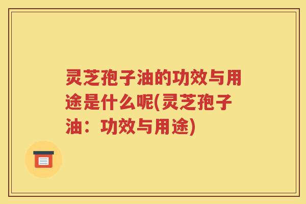 灵芝孢子油的功效与用途是什么呢(灵芝孢子油：功效与用途)