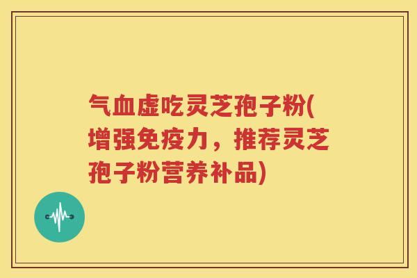 气血虚吃灵芝孢子粉(增强免疫力，推荐灵芝孢子粉营养补品)