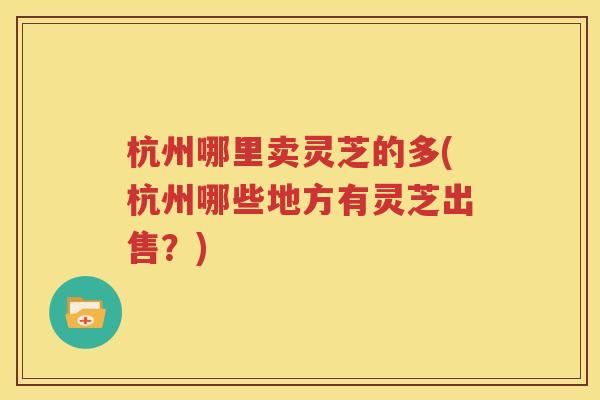 杭州哪里卖灵芝的多(杭州哪些地方有灵芝出售？)