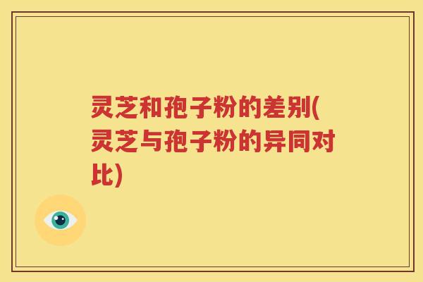 灵芝和孢子粉的差别(灵芝与孢子粉的异同对比)
