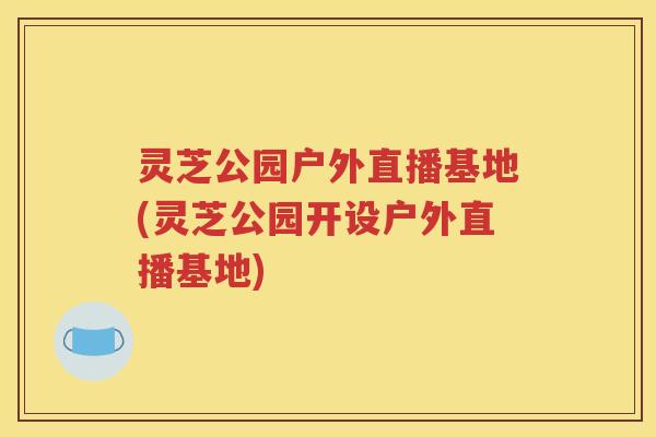 灵芝公园户外直播基地(灵芝公园开设户外直播基地)