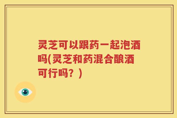 灵芝可以跟药一起泡酒吗(灵芝和药混合酿酒可行吗？)