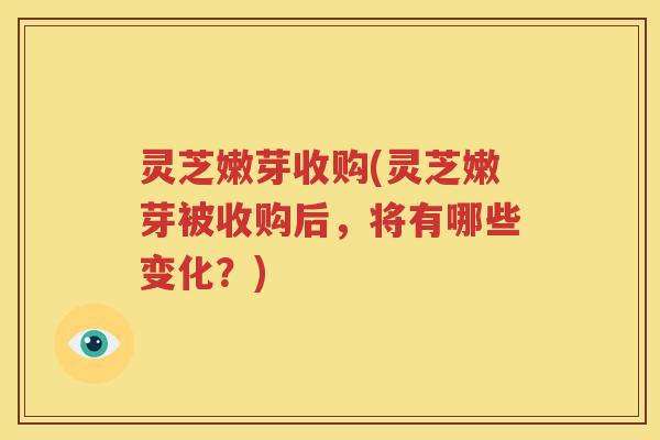 灵芝嫩芽收购(灵芝嫩芽被收购后，将有哪些变化？)