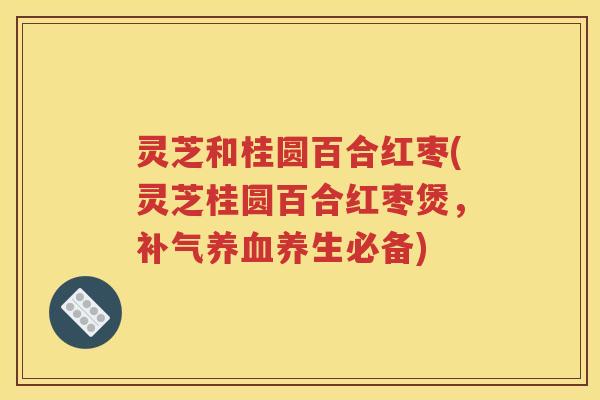 灵芝和桂圆百合红枣(灵芝桂圆百合红枣煲，补气养血养生必备)