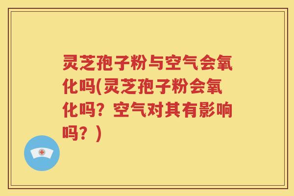 灵芝孢子粉与空气会氧化吗(灵芝孢子粉会氧化吗？空气对其有影响吗？)