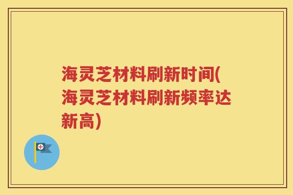 海灵芝材料刷新时间(海灵芝材料刷新频率达新高)