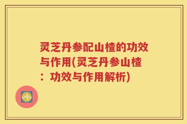 灵芝丹参配山楂的功效与作用(灵芝丹参山楂：功效与作用解析)