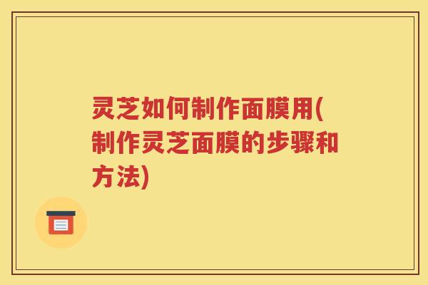 灵芝如何制作面膜用(制作灵芝面膜的步骤和方法)