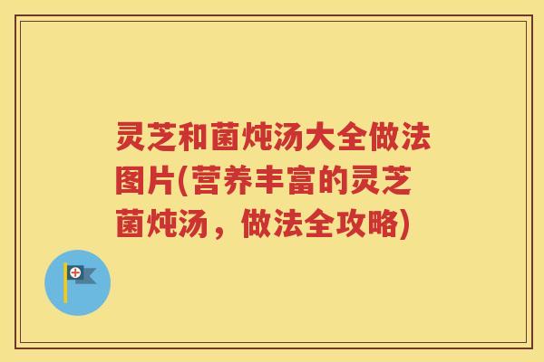 灵芝和菌炖汤大全做法图片(营养丰富的灵芝菌炖汤，做法全攻略)