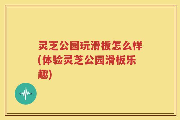灵芝公园玩滑板怎么样(体验灵芝公园滑板乐趣)