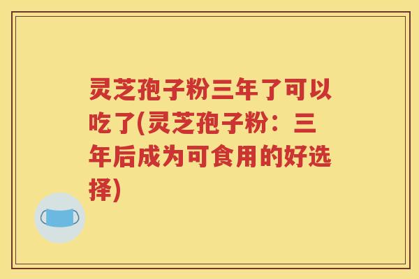 灵芝孢子粉三年了可以吃了(灵芝孢子粉：三年后成为可食用的好选择)