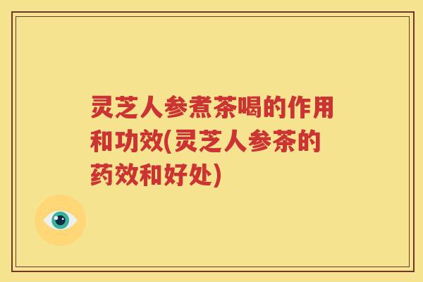 灵芝人参煮茶喝的作用和功效(灵芝人参茶的药效和好处)