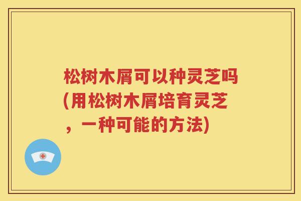 松树木屑可以种灵芝吗(用松树木屑培育灵芝，一种可能的方法)