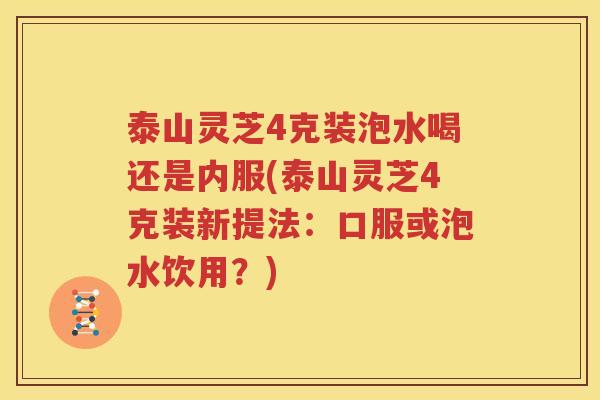 泰山灵芝4克装泡水喝还是内服(泰山灵芝4克装新提法：口服或泡水饮用？)