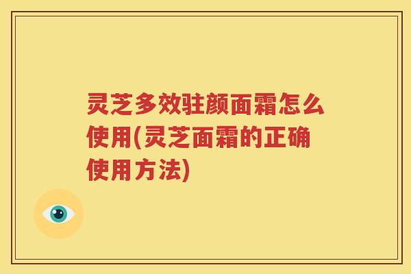 灵芝多效驻颜面霜怎么使用(灵芝面霜的正确使用方法)