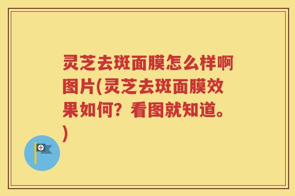 灵芝去斑面膜怎么样啊图片(灵芝去斑面膜效果如何？看图就知道。)