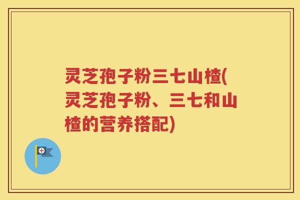 灵芝孢子粉三七山楂(灵芝孢子粉、三七和山楂的营养搭配)