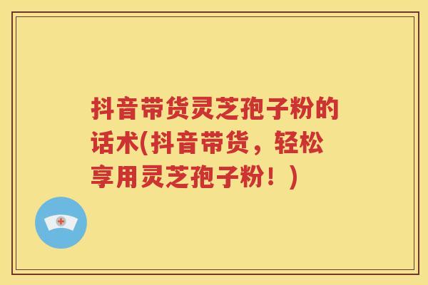 抖音带货灵芝孢子粉的话术(抖音带货，轻松享用灵芝孢子粉！)