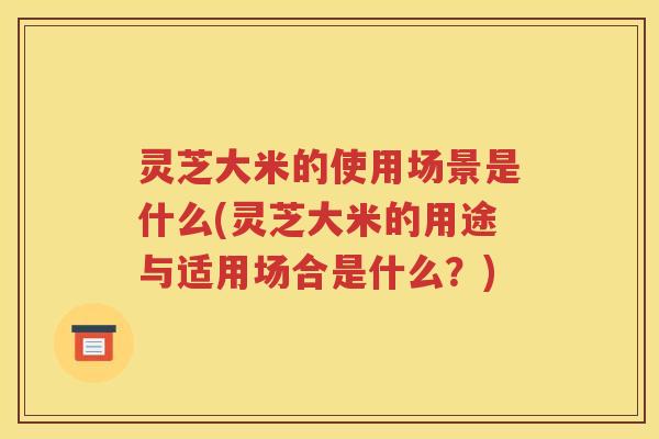 灵芝大米的使用场景是什么(灵芝大米的用途与适用场合是什么？)