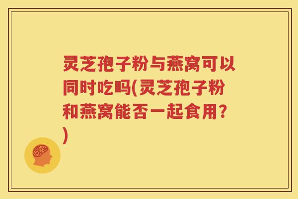 灵芝孢子粉与燕窝可以同时吃吗(灵芝孢子粉和燕窝能否一起食用？)