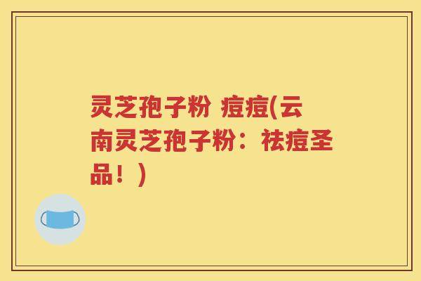 灵芝孢子粉 痘痘(云南灵芝孢子粉：祛痘圣品！)