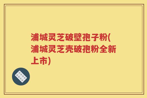浦城灵芝破壁孢子粉(浦城灵芝壳破孢粉全新上市)