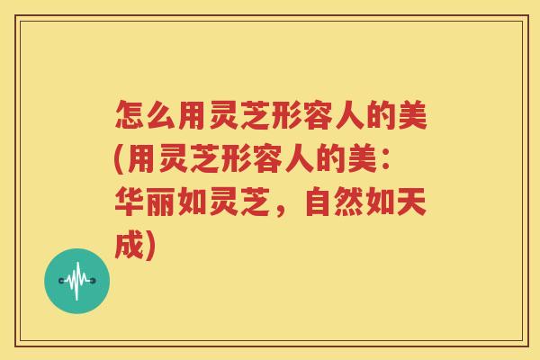 怎么用灵芝形容人的美(用灵芝形容人的美：华丽如灵芝，自然如天成)