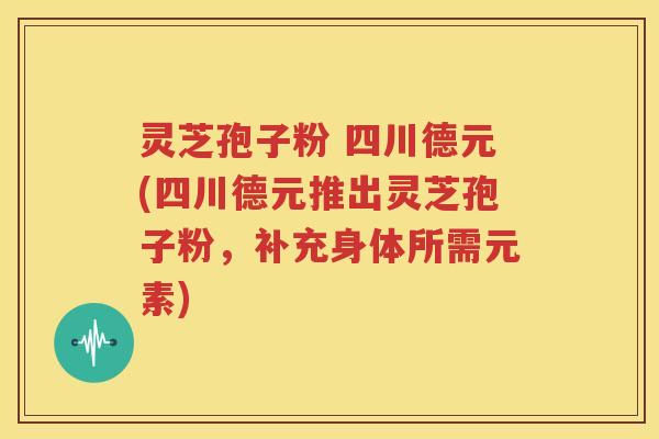 灵芝孢子粉 四川德元(四川德元推出灵芝孢子粉，补充身体所需元素)