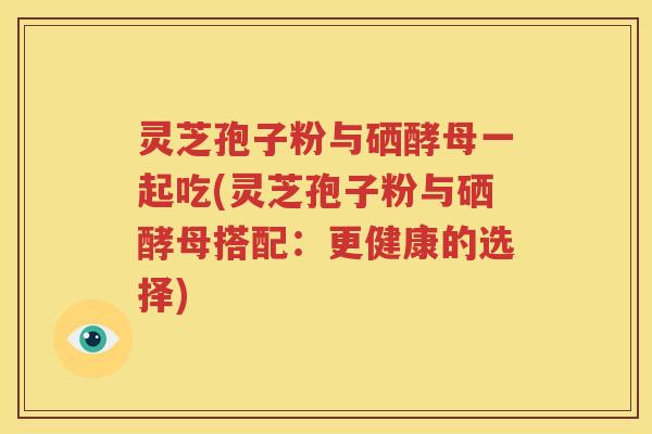灵芝孢子粉与硒酵母一起吃(灵芝孢子粉与硒酵母搭配：更健康的选择)