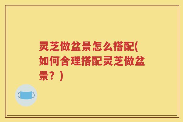 灵芝做盆景怎么搭配(如何合理搭配灵芝做盆景？)