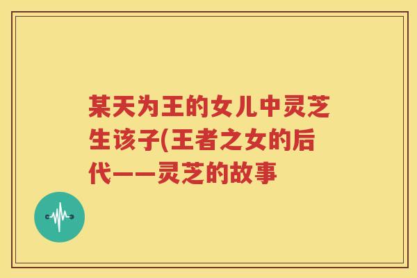 某天为王的女儿中灵芝生该子(王者之女的后代——灵芝的故事