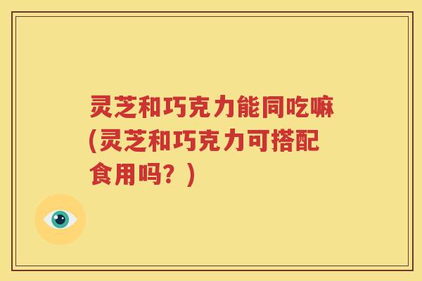 灵芝和巧克力能同吃嘛(灵芝和巧克力可搭配食用吗？)