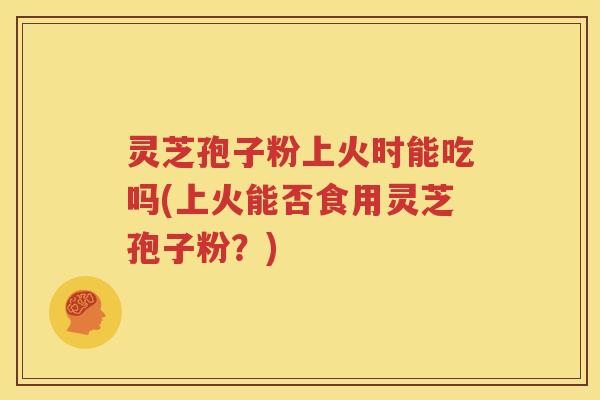 灵芝孢子粉上火时能吃吗(上火能否食用灵芝孢子粉？)