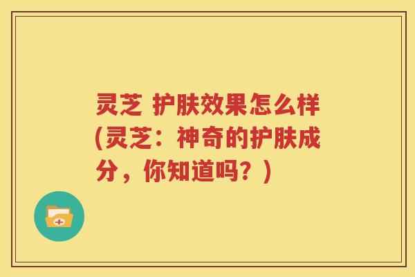 灵芝 护肤效果怎么样(灵芝：神奇的护肤成分，你知道吗？)