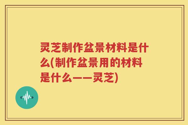 灵芝制作盆景材料是什么(制作盆景用的材料是什么——灵芝)