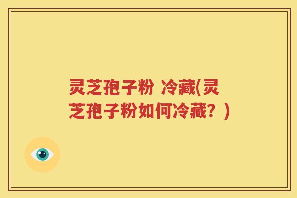 灵芝孢子粉 冷藏(灵芝孢子粉如何冷藏？)