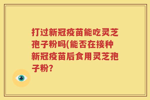 打过新冠疫苗能吃灵芝孢子粉吗(能否在接种新冠疫苗后食用灵芝孢子粉？