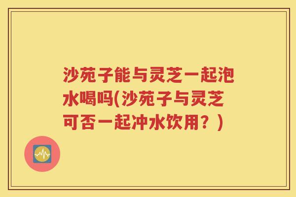 沙苑子能与灵芝一起泡水喝吗(沙苑子与灵芝可否一起冲水饮用？)