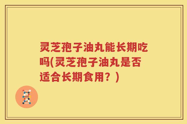 灵芝孢子油丸能长期吃吗(灵芝孢子油丸是否适合长期食用？)