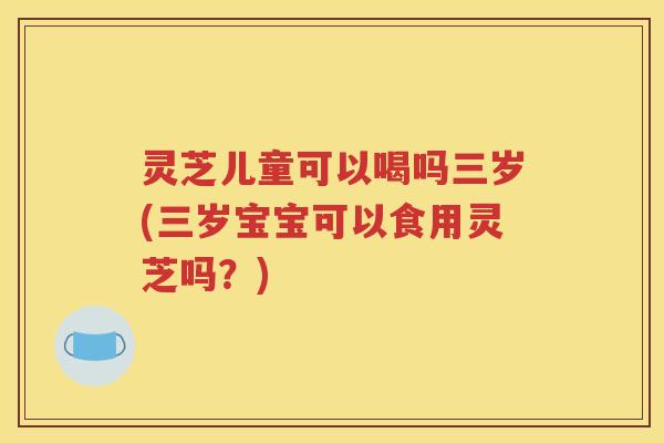 灵芝儿童可以喝吗三岁(三岁宝宝可以食用灵芝吗？)