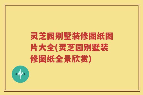 灵芝园别墅装修图纸图片大全(灵芝园别墅装修图纸全景欣赏)
