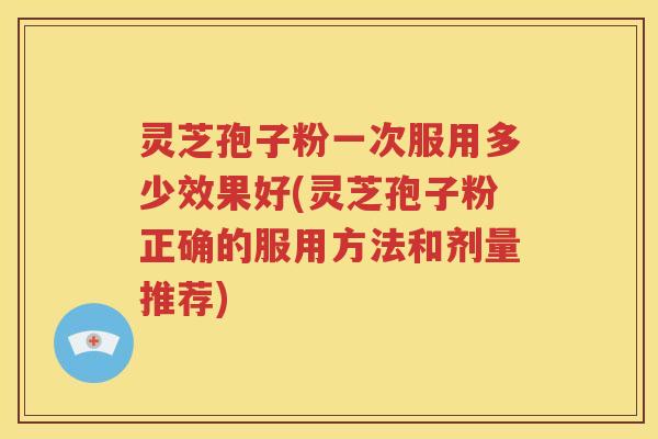 灵芝孢子粉一次服用多少效果好(灵芝孢子粉正确的服用方法和剂量推荐)