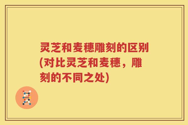 灵芝和麦穗雕刻的区别(对比灵芝和麦穗，雕刻的不同之处)