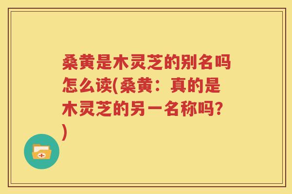 桑黄是木灵芝的别名吗怎么读(桑黄：真的是木灵芝的另一名称吗？)