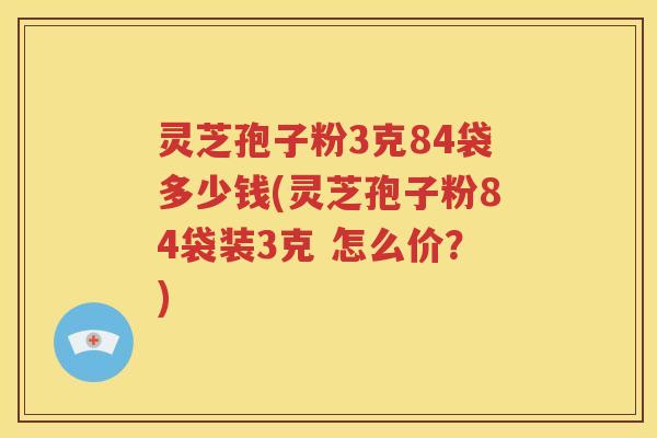 灵芝孢子粉3克84袋多少钱(灵芝孢子粉84袋装3克 怎么价？)