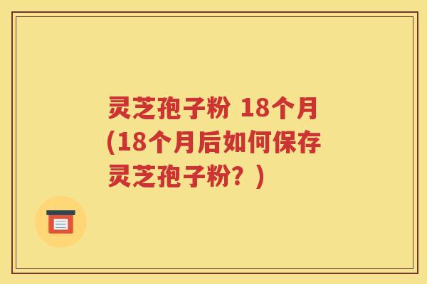 灵芝孢子粉 18个月(18个月后如何保存灵芝孢子粉？)